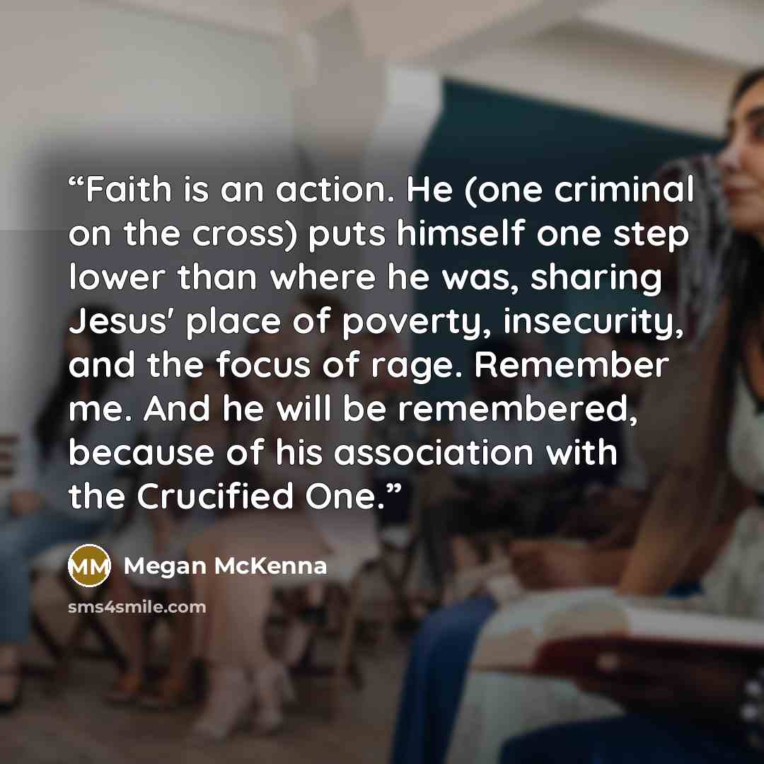“Faith is an action. He (one criminal on the cross) puts himself one step lower than where he was, sharing Jesus' place of poverty, insecurity, and the focus of rage. Remember me. And he will be remembered, because of his association with the Crucified One.” quote by Megan McKenna