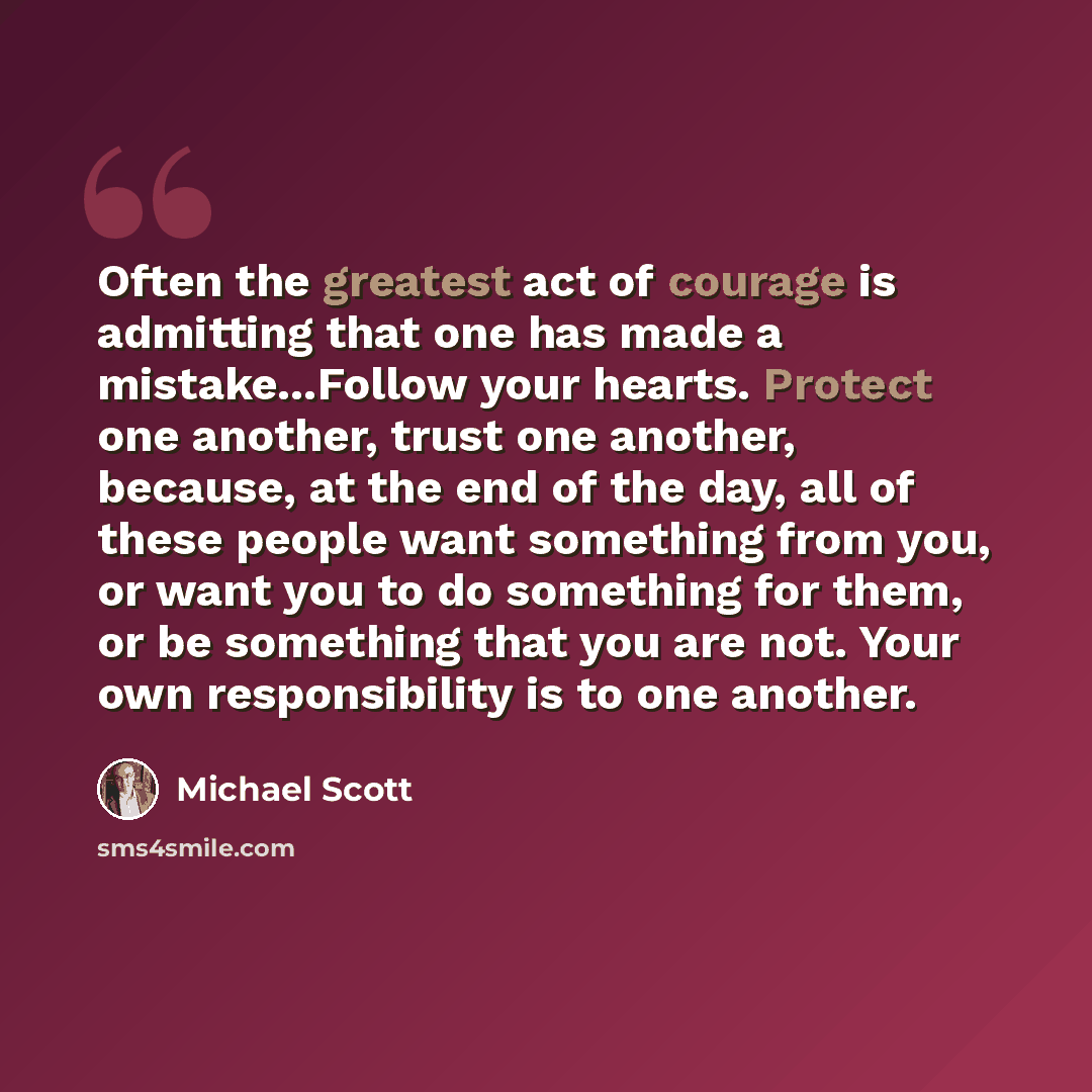 “Often the greatest act of courage is admitting that one has made a mistake...Follow your hearts. Protect one another, trust one another, because, at the end of the day, all of these people want something from you, or want you to do something for them, or be something that you are not. Your own…” quote by Michael Scott