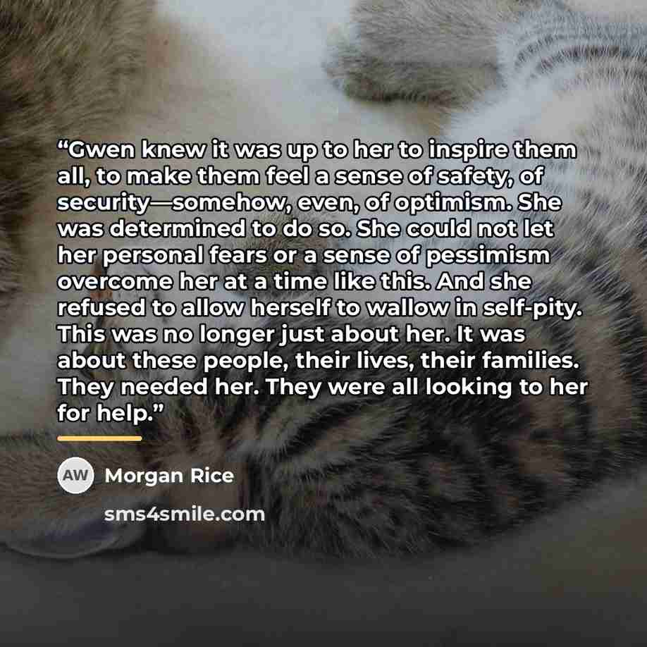 “Gwen knew it was up to her to inspire them all, to make them feel a sense of safety, of security—somehow, even, of optimism. She was determined to do so. She could not let her personal fears or a sense of pessimism overcome her at a time like this. And she refused to allow herself to wallow in…” quote by Morgan Rice
