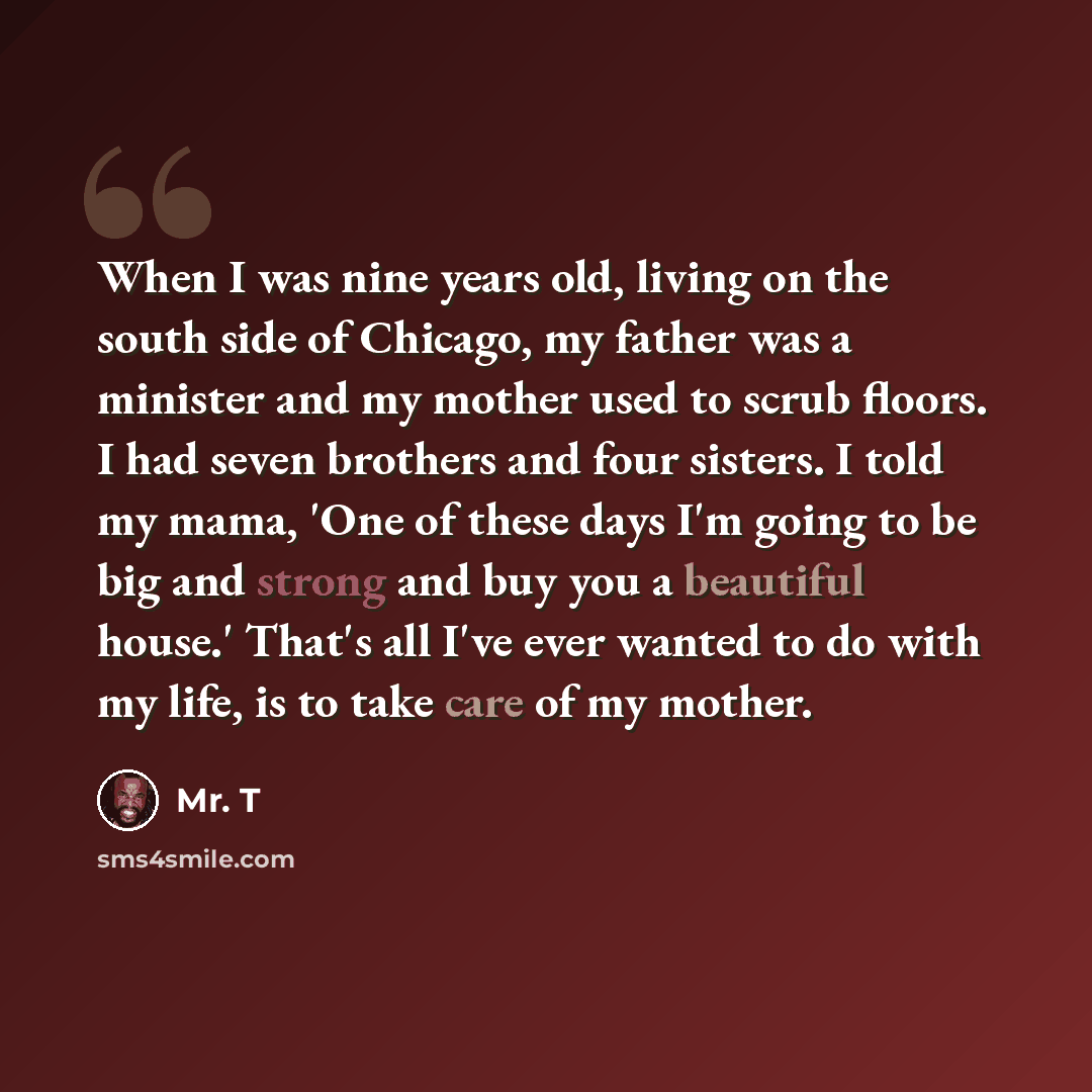 “When I was nine years old, living on the south side of Chicago, my father was a minister and my mother used to scrub floors. I had seven brothers and four sisters. I told my mama, 'One of these days I'm going to be big and strong and buy you a beautiful house.' That's all I've ever wanted to do…” quote by Mr. T