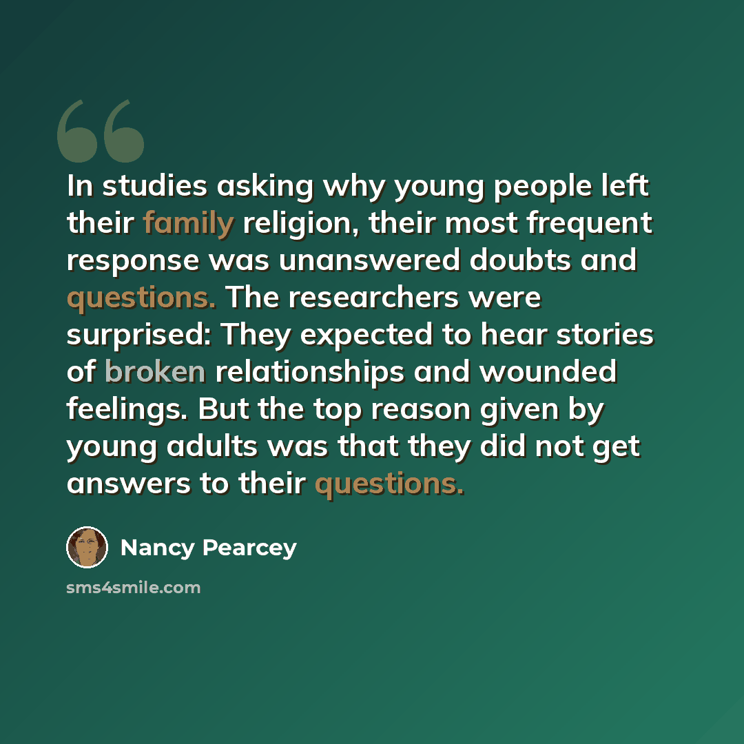 “In studies asking why young people left their family religion, their most frequent response was unanswered doubts and questions. The researchers were surprised: They expected to hear stories of broken relationships and wounded feelings. But the top reason given by young adults was that they did…” quote by Nancy Pearcey
