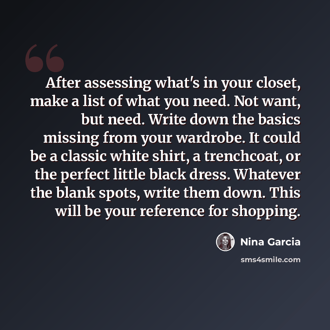 “After assessing what's in your closet, make a list of what you need. Not want, but need. Write down the basics missing from your wardrobe. It could be a classic white shirt, a trenchcoat, or the perfect little black dress. Whatever the blank spots, write them down. This will be your reference for…” quote by Nina Garcia