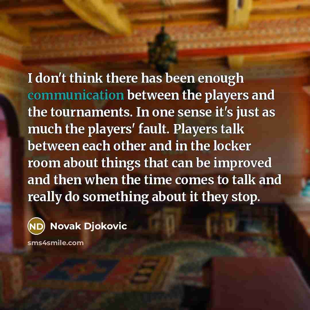 “I don't think there has been enough communication between the players and the tournaments. In one sense it's just as much the players' fault. Players talk between each other and in the locker room about things that can be improved and then when the time comes to talk and really do something about…” quote by Novak Djokovic