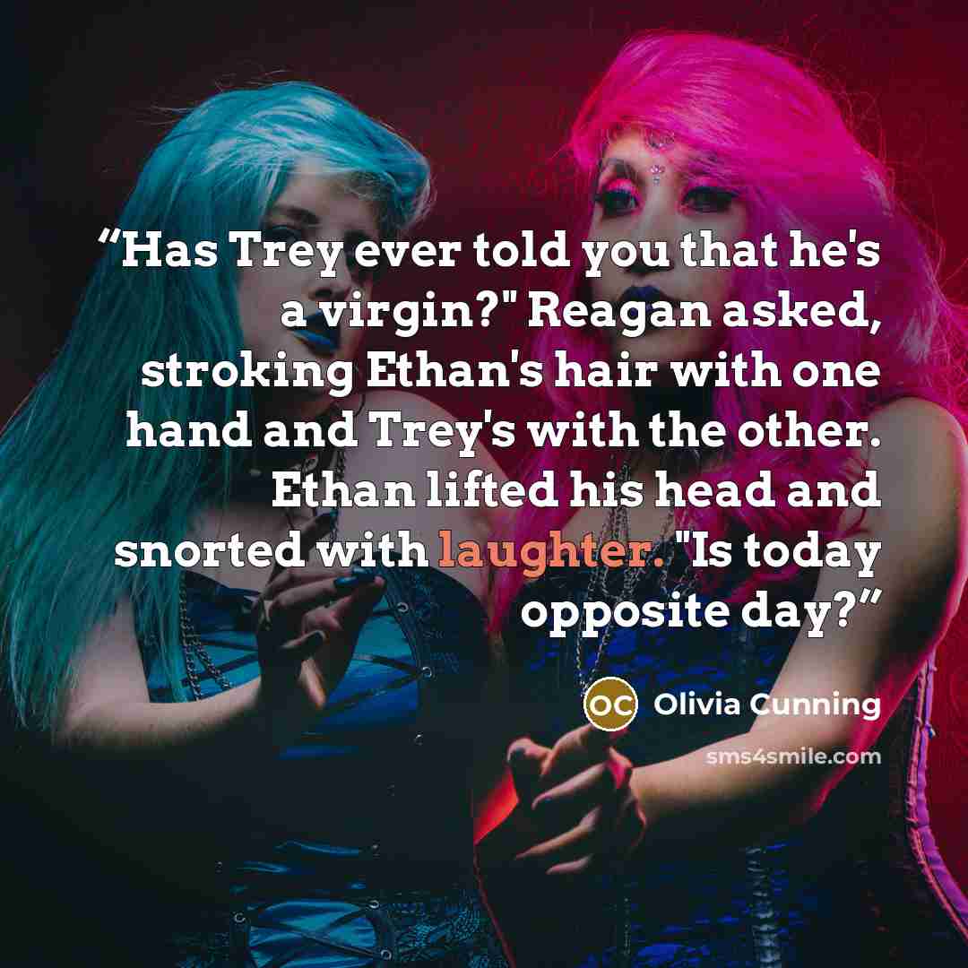 “Has Trey ever told you that he's a virgin?" Reagan asked, stroking Ethan's hair with one hand and Trey's with the other. Ethan lifted his head and snorted with laughter. "Is today opposite day?” quote by Olivia Cunning