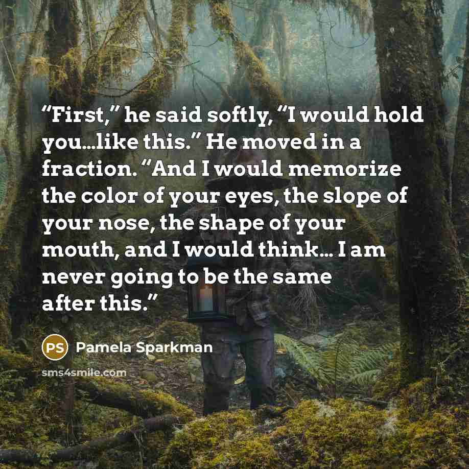 “First,” he said softly, “I would hold you…like this.” He moved in a fraction. “And I would memorize the color of your eyes, the slope of your nose, the shape of your mouth, and I would think… I am never going to be the same after this.” quote by Pamela Sparkman