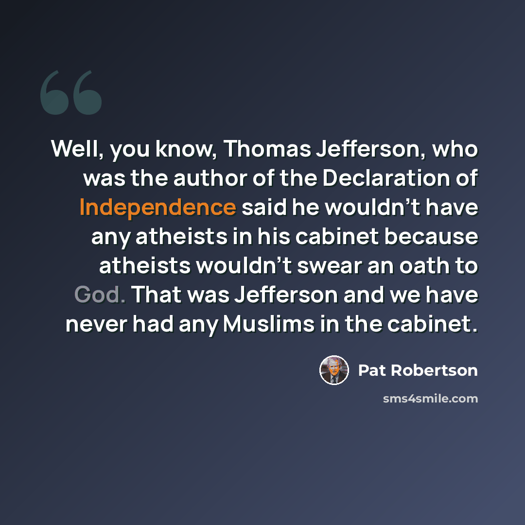 “Well, you know, Thomas Jefferson, who was the author of the Declaration of Independence said he wouldn't have any atheists in his cabinet because atheists wouldn't swear an oath to God. That was Jefferson and we have never had any Muslims in the cabinet.” quote by Pat Robertson