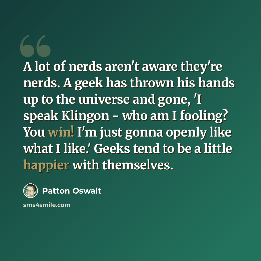 “A lot of nerds aren't aware they're nerds. A geek has thrown his hands up to the universe and gone, 'I speak Klingon - who am I fooling? You win! I'm just gonna openly like what I like.' Geeks tend to be a little happier with themselves.” quote by Patton Oswalt