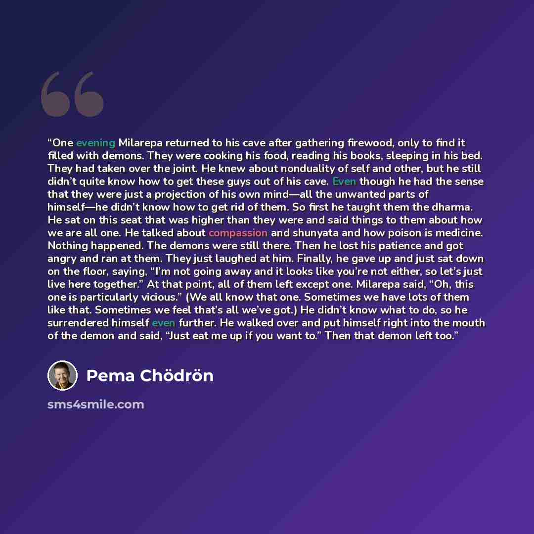 “One evening Milarepa returned to his cave after gathering firewood, only to find it filled with demons. They were cooking his food, reading his books, sleeping in his bed. They had taken over the joint. He knew about nonduality of self and other, but he still didn’t quite know how to get these…” quote by Pema Chödrön
