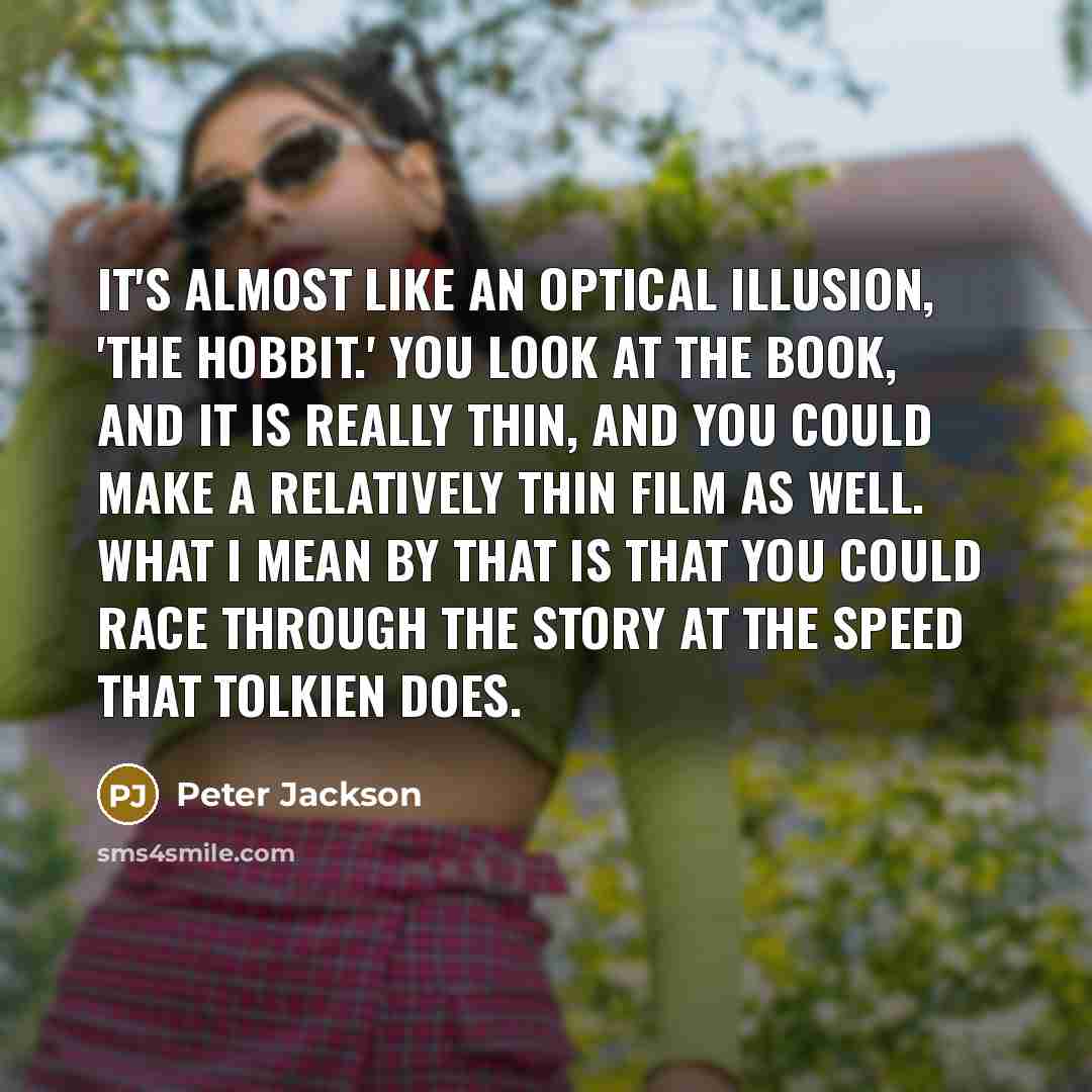 “It's almost like an optical illusion, 'The Hobbit.' You look at the book, and it is really thin, and you could make a relatively thin film as well. What I mean by that is that you could race through the story at the speed that Tolkien does.” quote by Peter Jackson