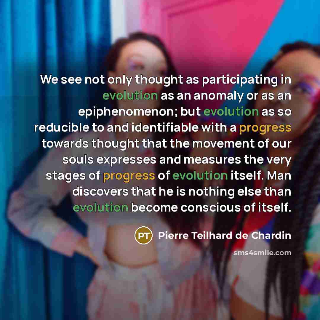 “We see not only thought as participating in evolution as an anomaly or as an epiphenomenon; but evolution as so reducible to and identifiable with a progress towards thought that the movement of our souls expresses and measures the very stages of progress of evolution itself. Man discovers that he…” quote by Pierre Teilhard de Chardin