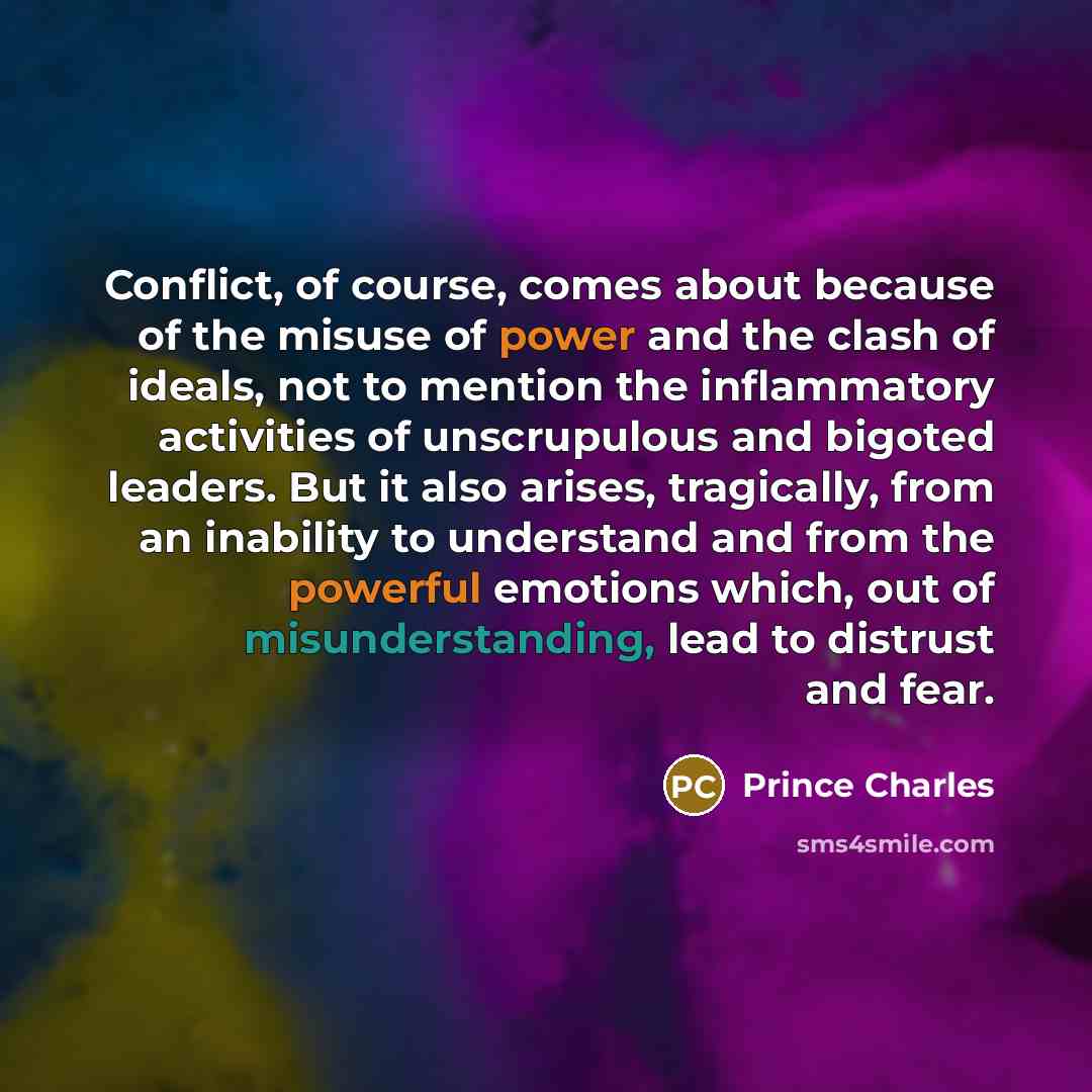 “Conflict, of course, comes about because of the misuse of power and the clash of ideals, not to mention the inflammatory activities of unscrupulous and bigoted leaders. But it also arises, tragically, from an inability to understand and from the powerful emotions which, out of misunderstanding…” quote by Prince Charles