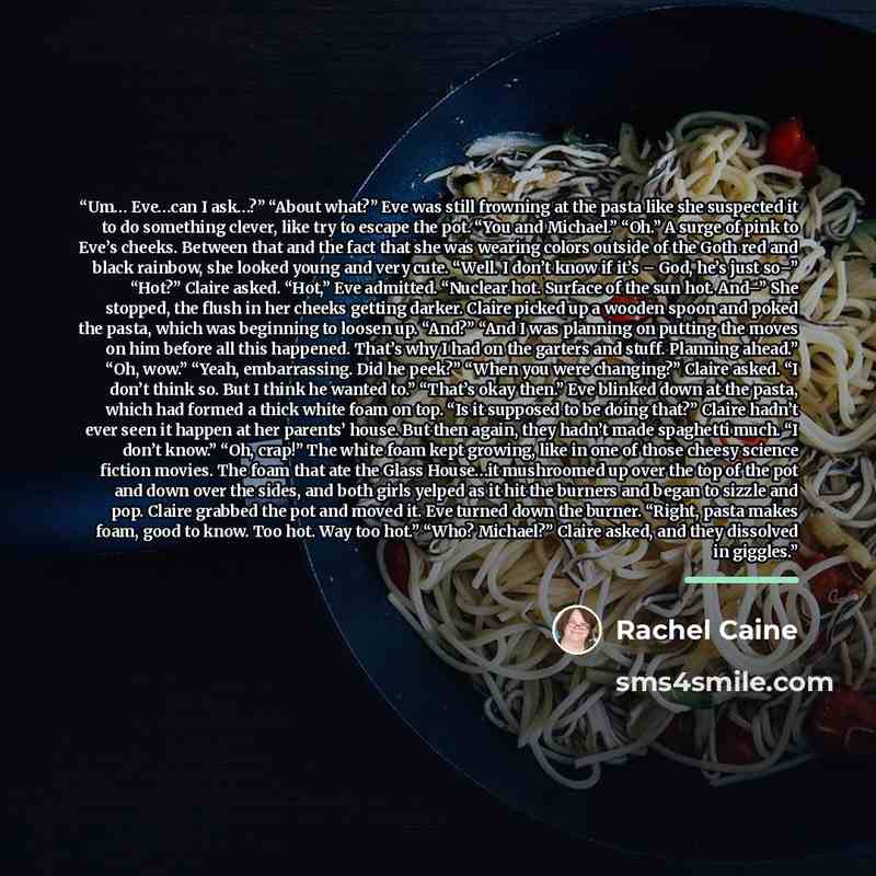“Um… Eve…can I ask…?” “About what?” Eve was still frowning at the pasta like she suspected it to do something clever, like try to escape the pot. “You and Michael.” “Oh.” A surge of pink to Eve’s cheeks. Between that and the fact that she was wearing colors outside of the Goth red and black…” quote by Rachel Caine