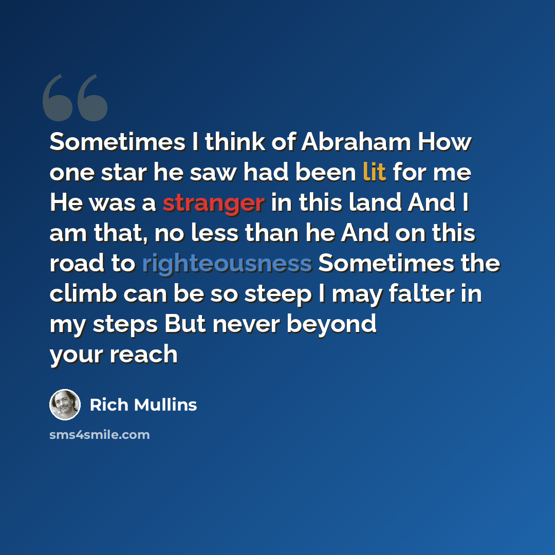 “Sometimes I think of Abraham How one star he saw had been lit for me He was a stranger in this land And I am that, no less than he And on this road to righteousness Sometimes the climb can be so steep I may falter in my steps But never beyond your reach” quote by Rich Mullins