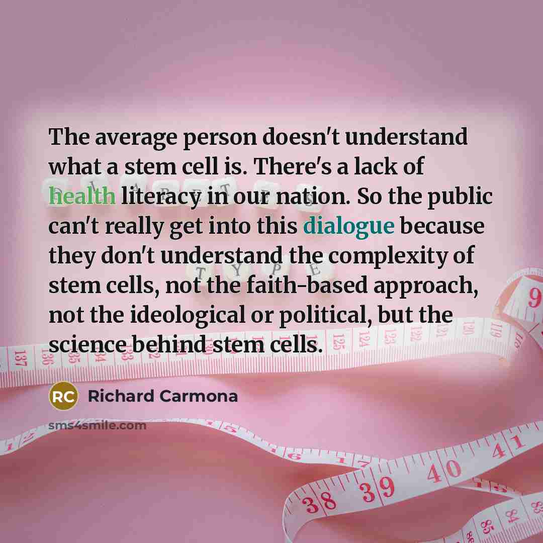 “The average person doesn't understand what a stem cell is. There's a lack of health literacy in our nation. So the public can't really get into this dialogue because they don't understand the complexity of stem cells, not the faith-based approach, not the ideological or political, but the science…” quote by Richard Carmona
