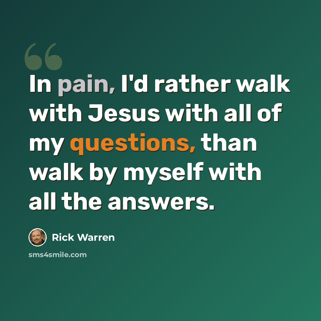 “In pain, I'd rather walk with Jesus with all of my questions, than walk by myself with all the answers.” quote by Rick Warren