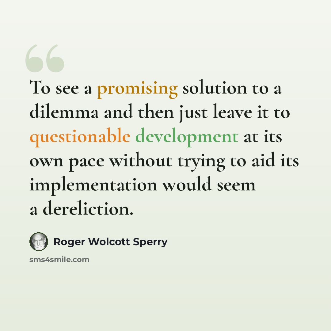 “To see a promising solution to a dilemma and then just leave it to questionable development at its own pace without trying to aid its implementation would seem a dereliction.” quote by Roger Wolcott Sperry