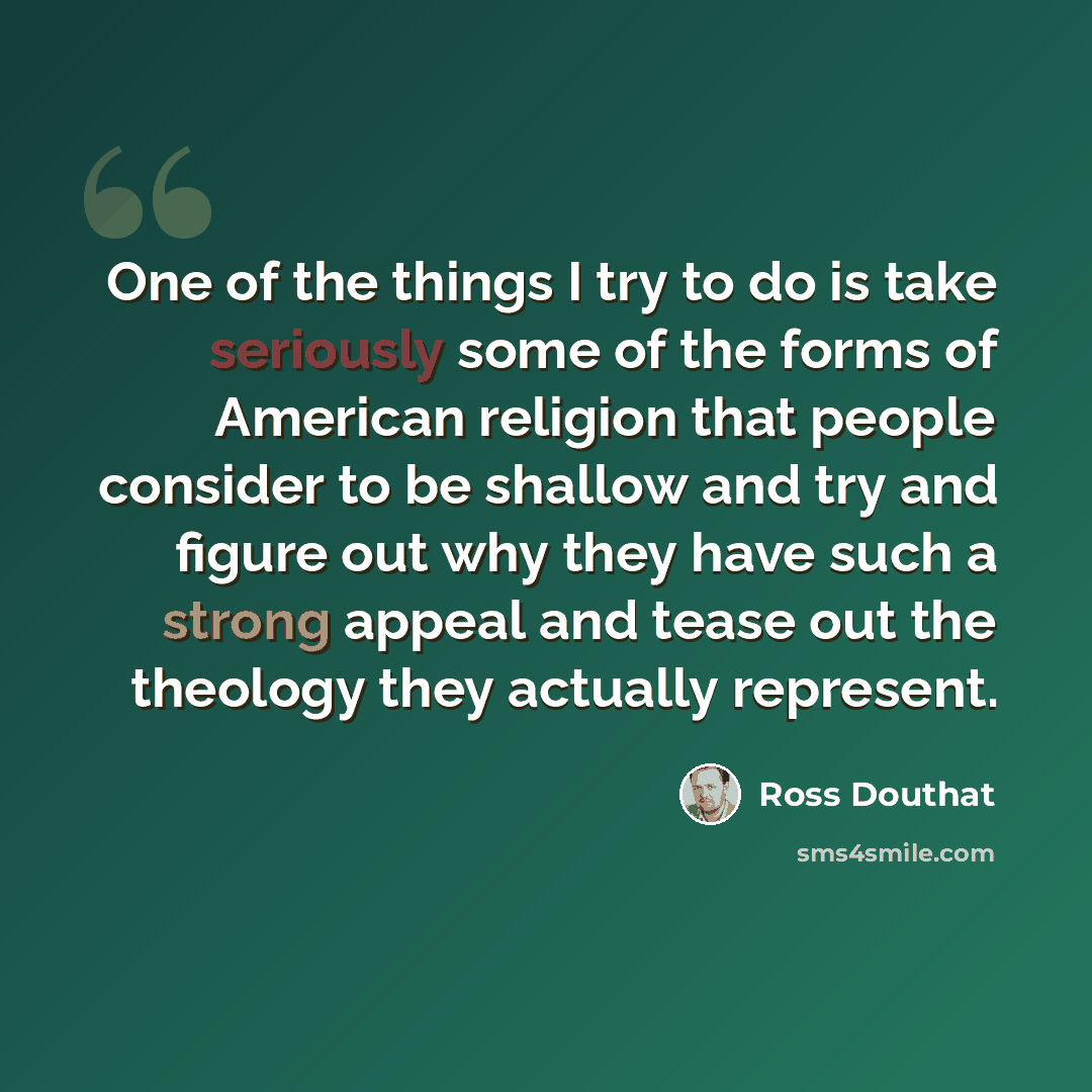 “One of the things I try to do is take seriously some of the forms of American religion that people consider to be shallow and try and figure out why they have such a strong appeal and tease out the theology they actually represent.” quote by Ross Douthat