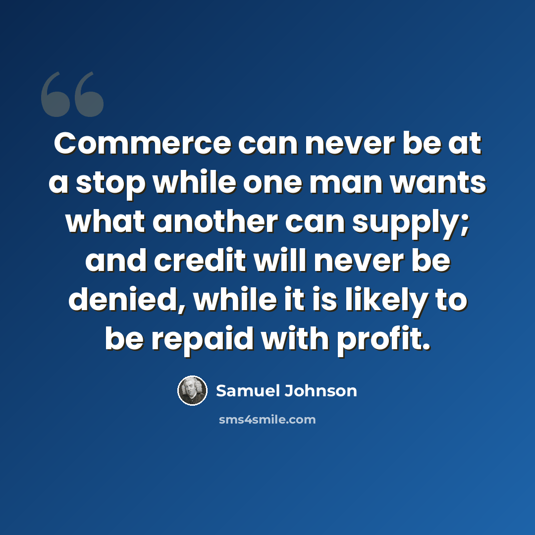 “Commerce can never be at a stop while one man wants what another can supply; and credit will never be denied, while it is likely to be repaid with profit.” quote by Samuel Johnson