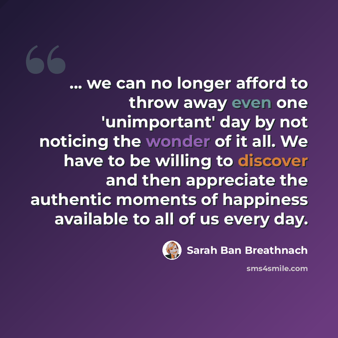 “... we can no longer afford to throw away even one 'unimportant' day by not noticing the wonder of it all. We have to be willing to discover and then appreciate the authentic moments of happiness available to all of us every day.” quote by Sarah Ban Breathnach