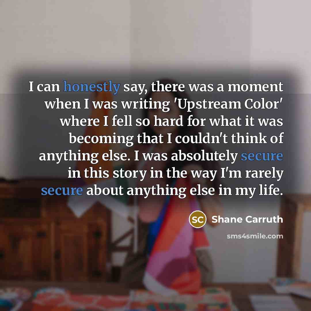 “I can honestly say, there was a moment when I was writing 'Upstream Color' where I fell so hard for what it was becoming that I couldn't think of anything else. I was absolutely secure in this story in the way I'm rarely secure about anything else in my life.” quote by Shane Carruth