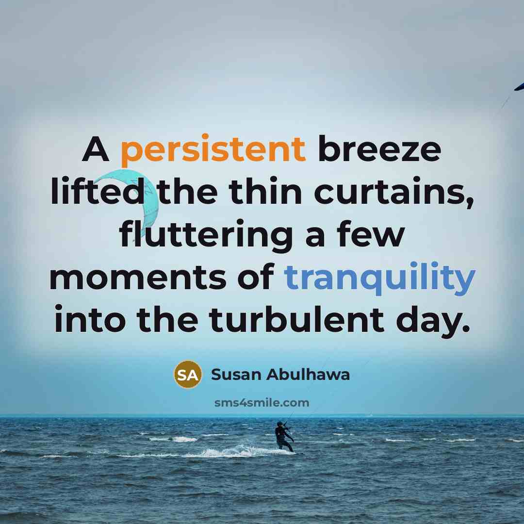 “A persistent breeze lifted the thin curtains, fluttering a few moments of tranquility into the turbulent day.” quote by Susan Abulhawa