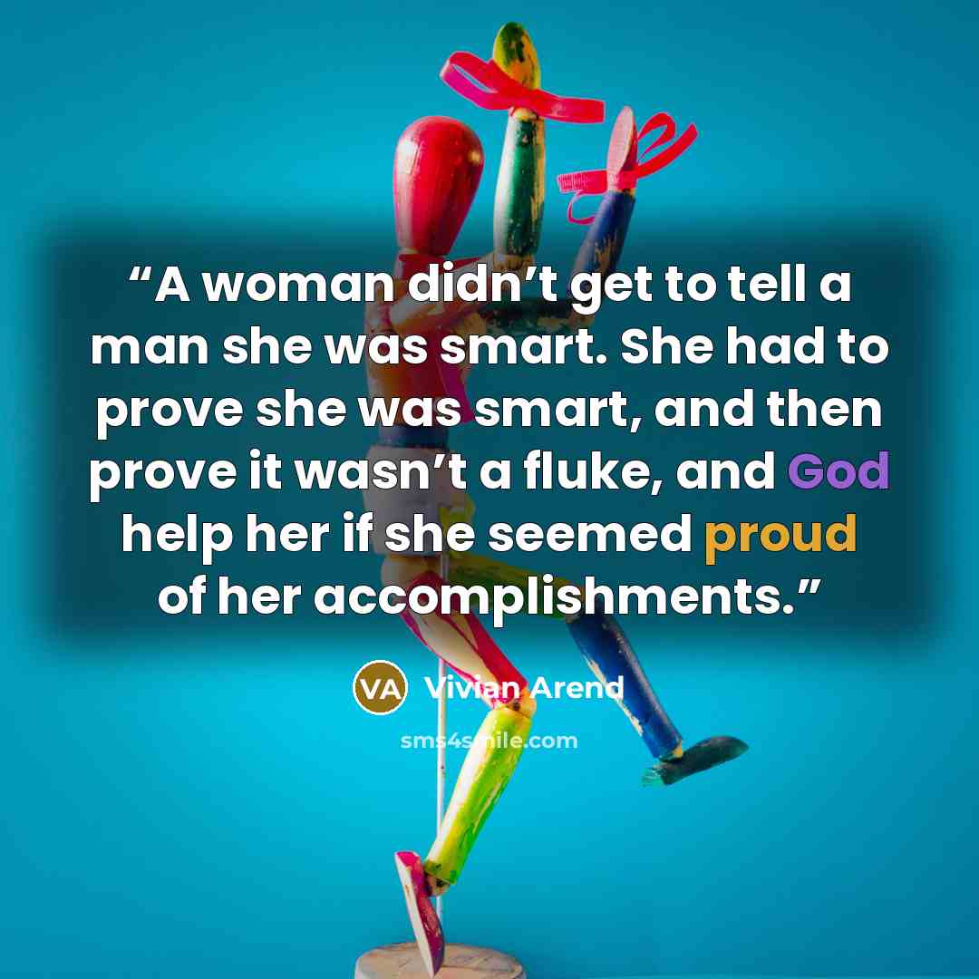 “A woman didn’t get to tell a man she was smart. She had to prove she was smart, and then prove it wasn’t a fluke, and God help her if she seemed proud of her accomplishments.” quote by Vivian Arend