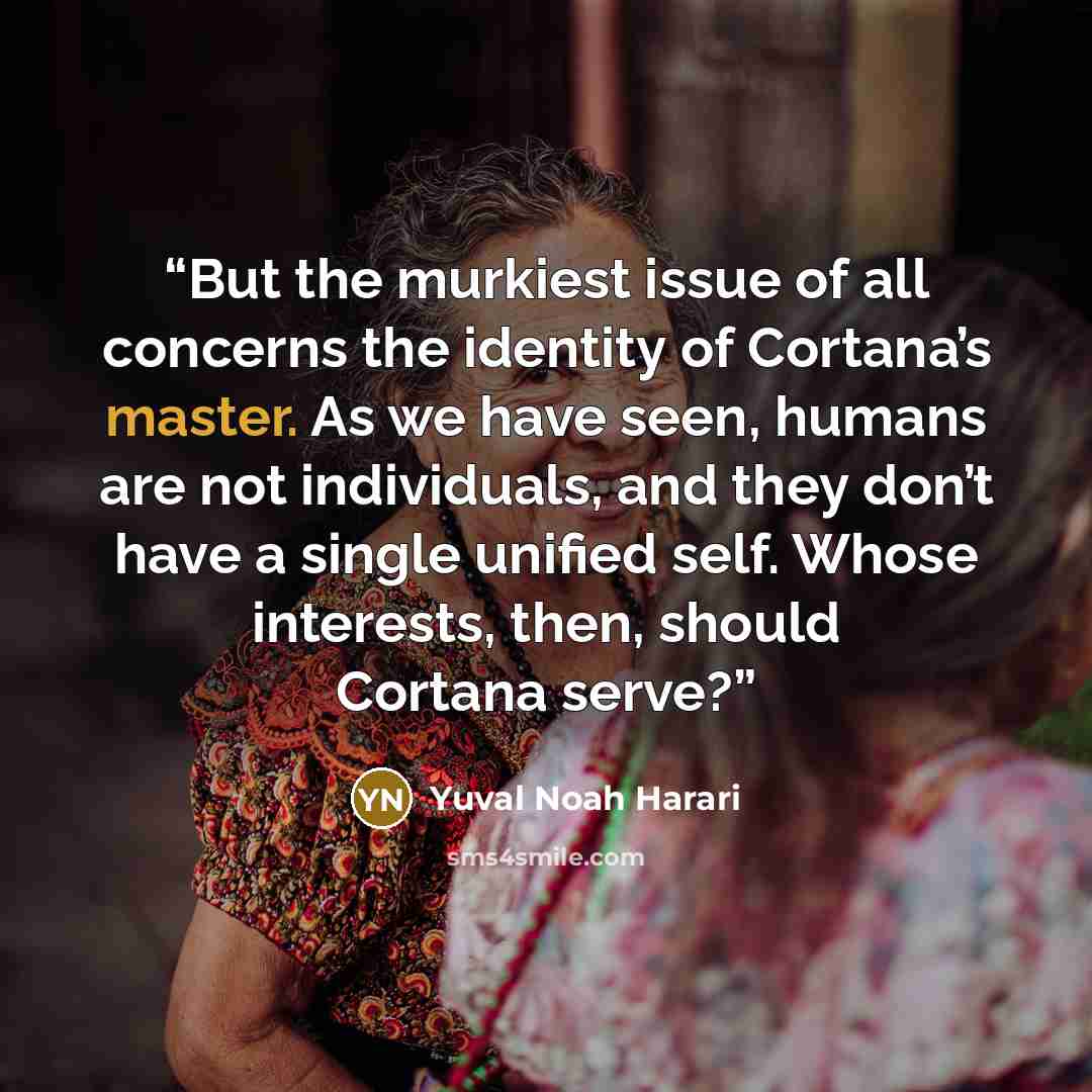 “But the murkiest issue of all concerns the identity of Cortana’s master. As we have seen, humans are not individuals, and they don’t have a single unified self. Whose interests, then, should Cortana serve?” quote by Yuval Noah Harari