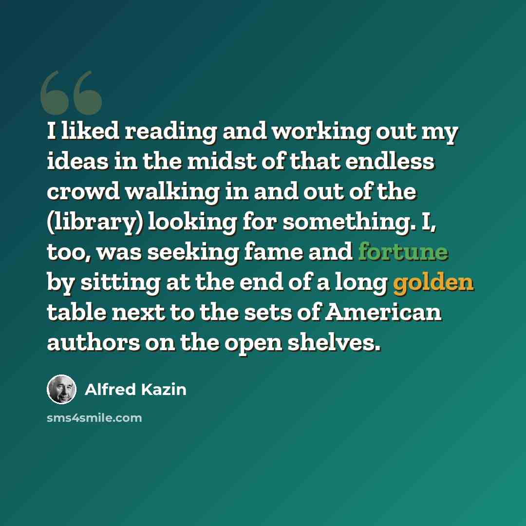 “I liked reading and working out my ideas in the midst of that endless crowd walking in and out of the (library) looking for something. I, too, was seeking fame and fortune by sitting at the end of a long golden table next to the sets of American authors on the open shelves.” quote by Alfred Kazin
