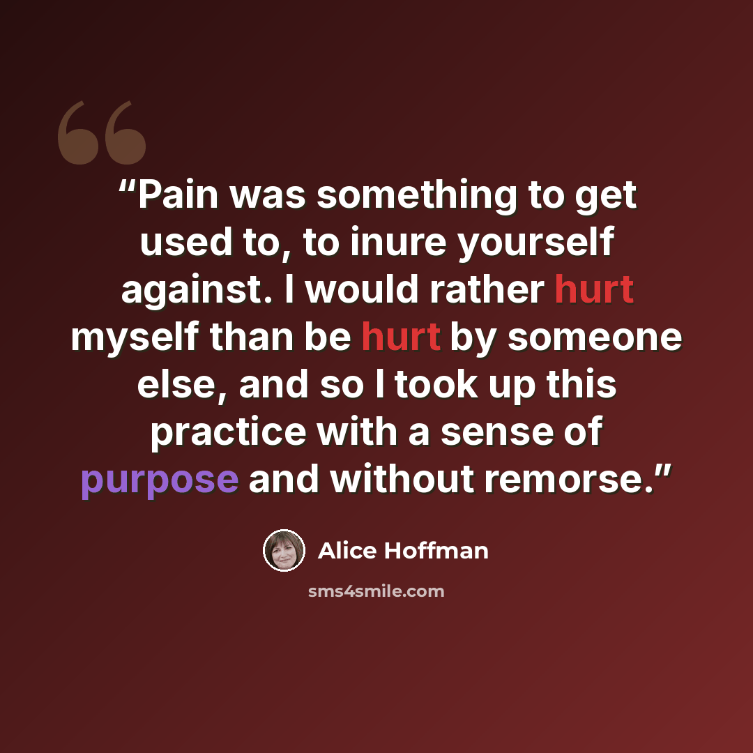“Pain was something to get used to, to inure yourself against. I would rather hurt myself than be hurt by someone else, and so I took up this practice with a sense of purpose and without remorse.” quote by Alice Hoffman