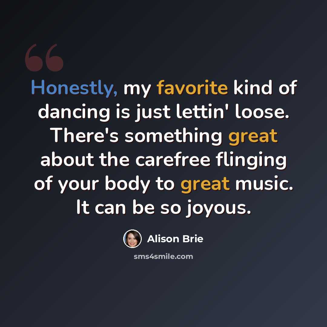 “Honestly, my favorite kind of dancing is just lettin' loose. There's something great about the carefree flinging of your body to great music. It can be so joyous.” quote by Alison Brie
