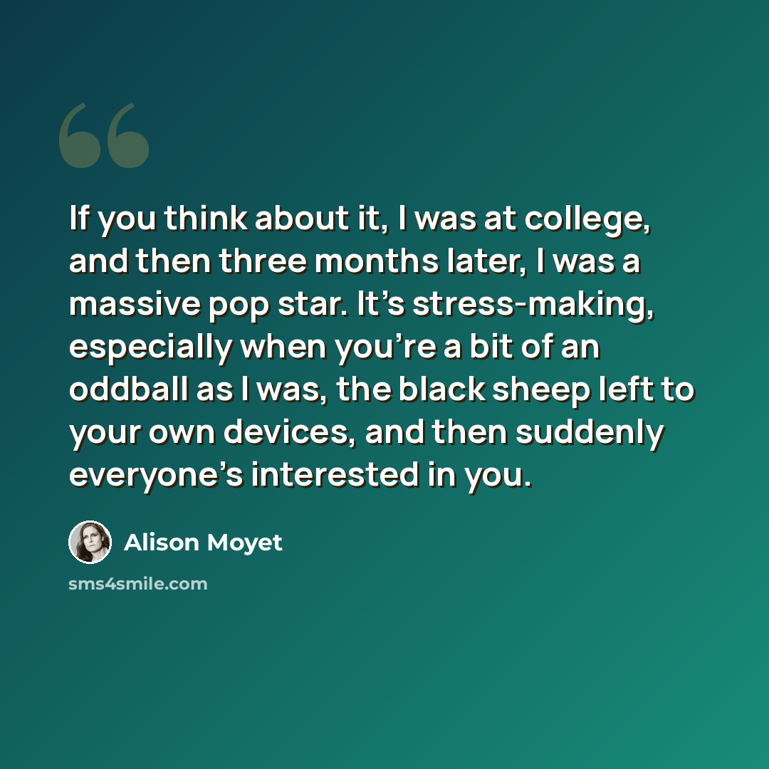 “If you think about it, I was at college, and then three months later, I was a massive pop star. It's stress-making, especially when you're a bit of an oddball as I was, the black sheep left to your own devices, and then suddenly everyone's interested in you.” quote by Alison Moyet