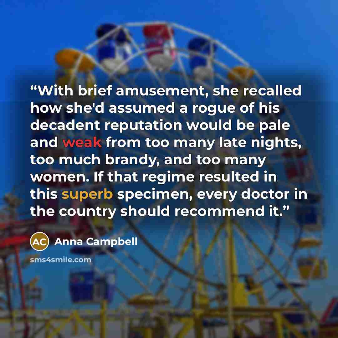 “With brief amusement, she recalled how she'd assumed a rogue of his decadent reputation would be pale and weak from too many late nights, too much brandy, and too many women. If that regime resulted in this superb specimen, every doctor in the country should recommend it.” quote by Anna Campbell