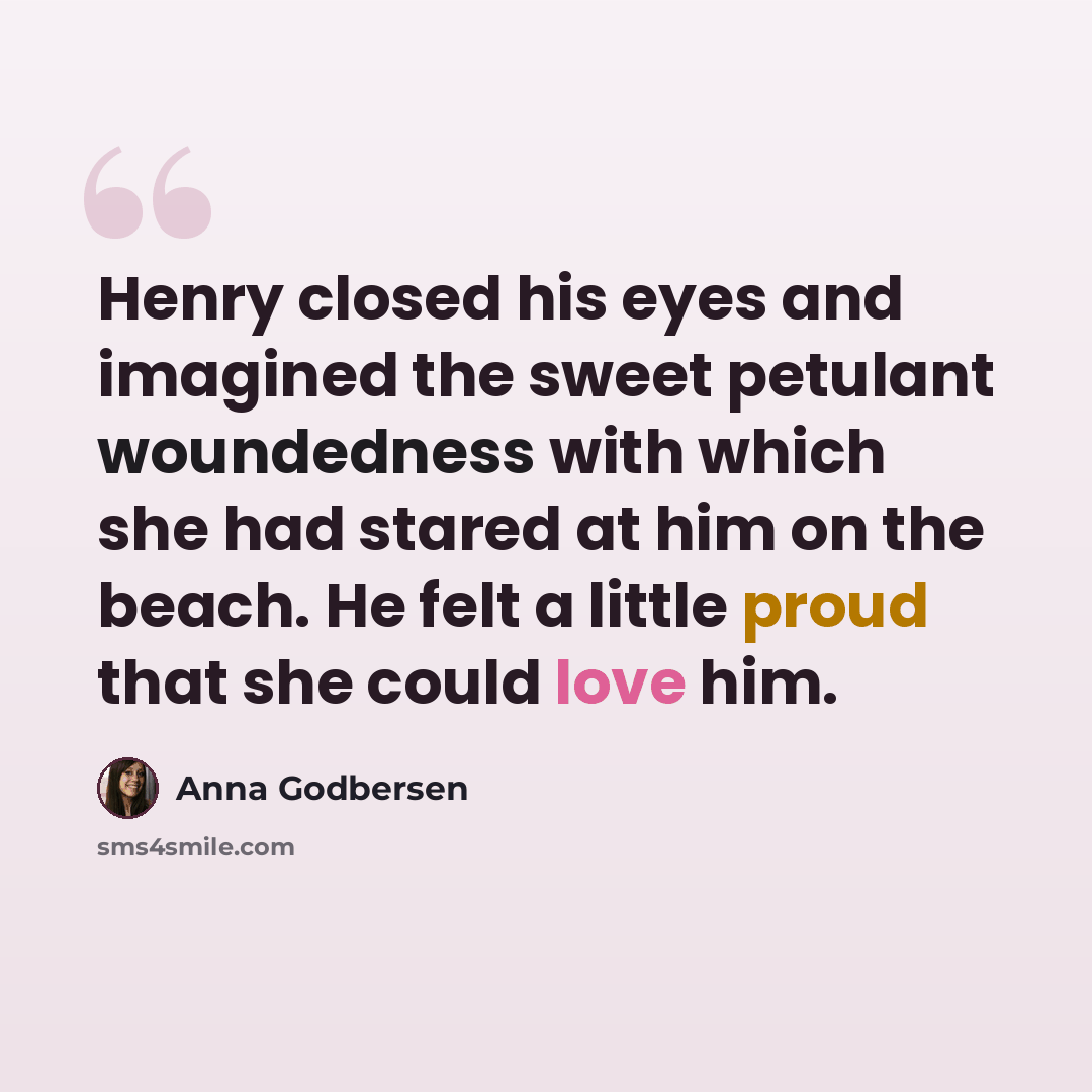 “Henry closed his eyes and imagined the sweet petulant woundedness with which she had stared at him on the beach. He felt a little proud that she could love him.” quote by Anna Godbersen