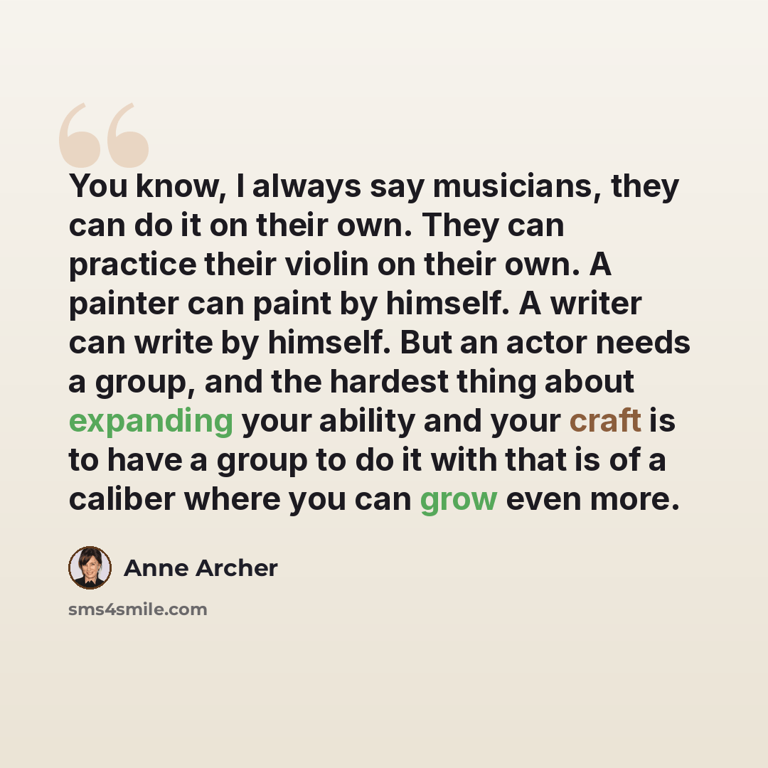“You know, I always say musicians, they can do it on their own. They can practice their violin on their own. A painter can paint by himself. A writer can write by himself. But an actor needs a group, and the hardest thing about expanding your ability and your craft is to have a group to do it with…” quote by Anne Archer