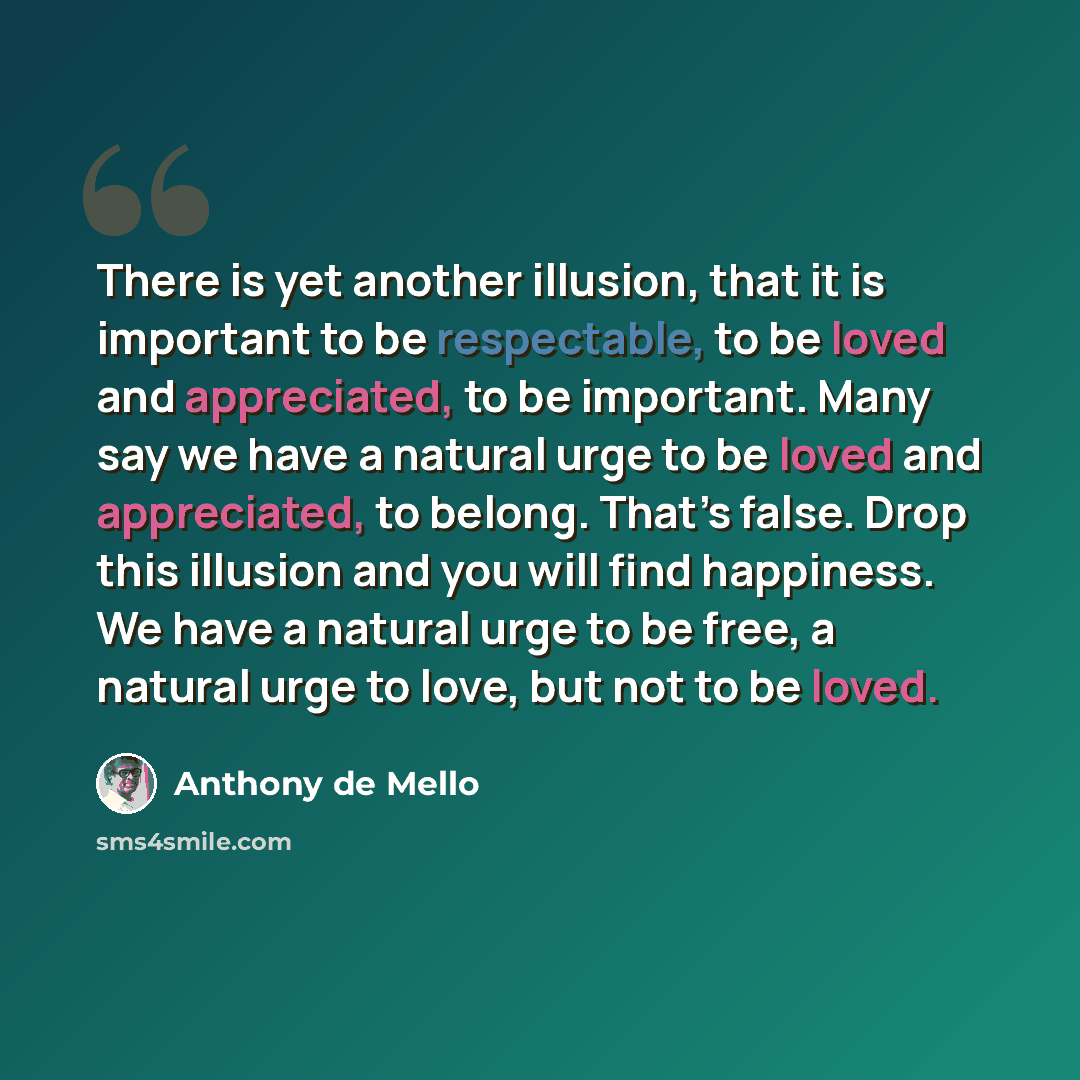 “There is yet another illusion, that it is important to be respectable, to be loved and appreciated, to be important. Many say we have a natural urge to be loved and appreciated, to belong. That’s false. Drop this illusion and you will find happiness. We have a natural urge to be free, a natural…” quote by Anthony de Mello