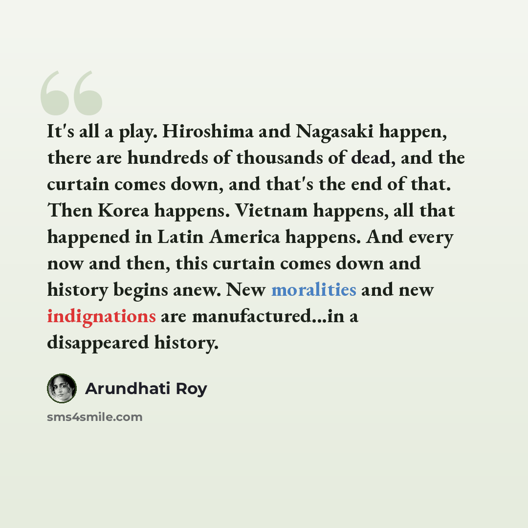 “It's all a play. Hiroshima and Nagasaki happen, there are hundreds of thousands of dead, and the curtain comes down, and that's the end of that. Then Korea happens. Vietnam happens, all that happened in Latin America happens. And every now and then, this curtain comes down and history begins anew…” quote by Arundhati Roy