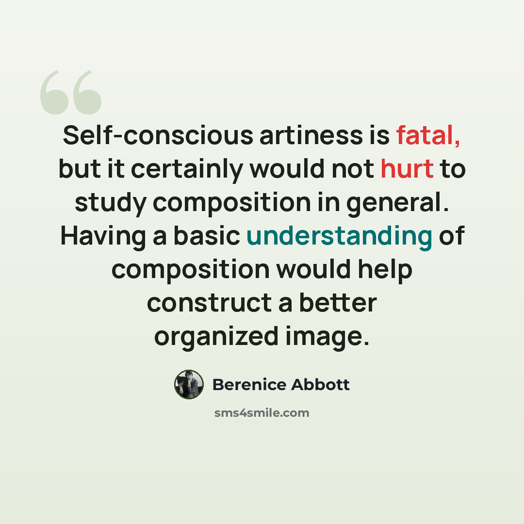 “Self-conscious artiness is fatal, but it certainly would not hurt to study composition in general. Having a basic understanding of composition would help construct a better organized image.” quote by Berenice Abbott