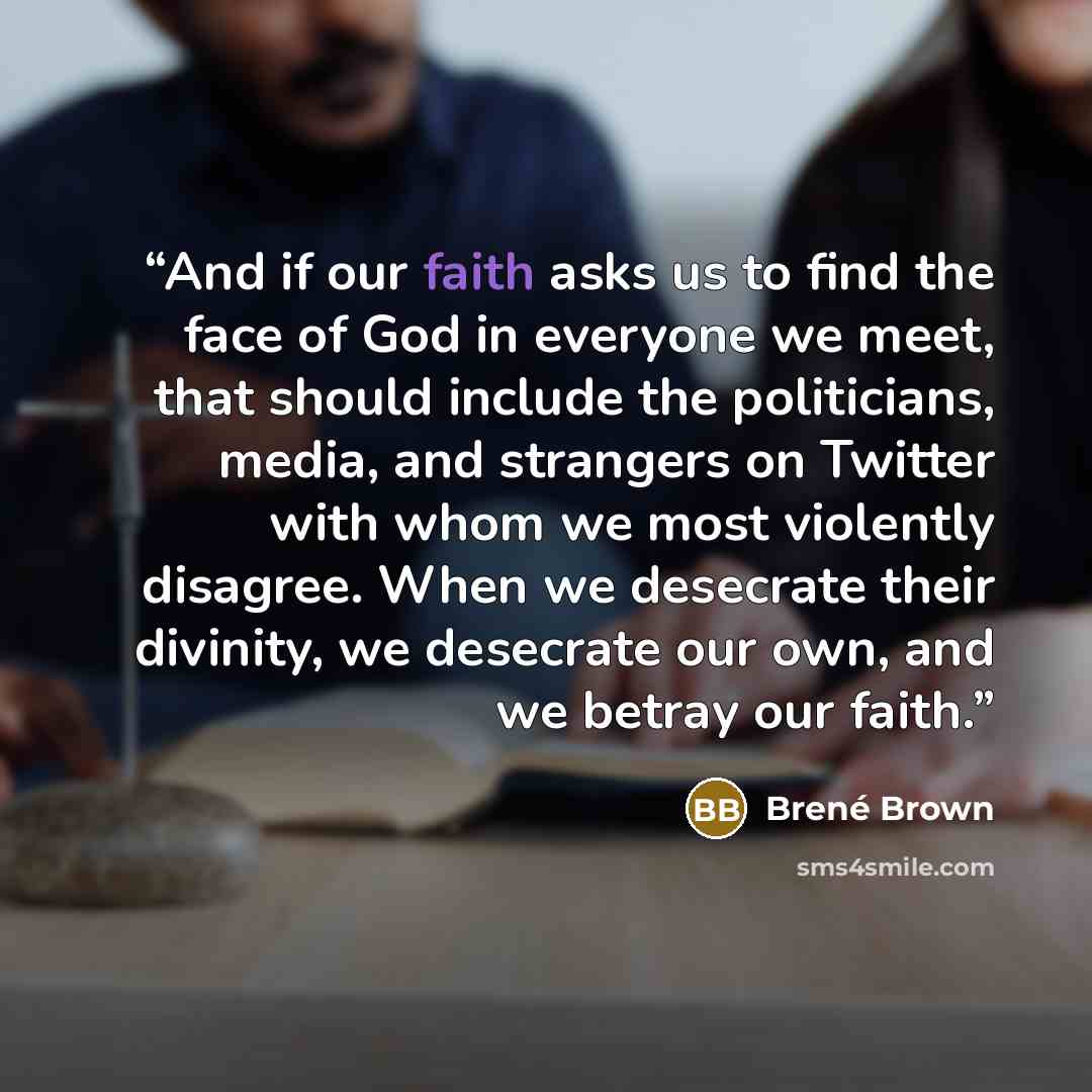 “And if our faith asks us to find the face of God in everyone we meet, that should include the politicians, media, and strangers on Twitter with whom we most violently disagree. When we desecrate their divinity, we desecrate our own, and we betray our faith.” quote by Brené Brown