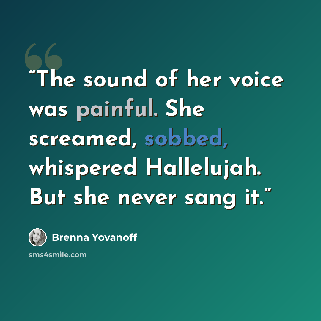 “The sound of her voice was painful. She screamed, sobbed, whispered Hallelujah. But she never sang it.” quote by Brenna Yovanoff
