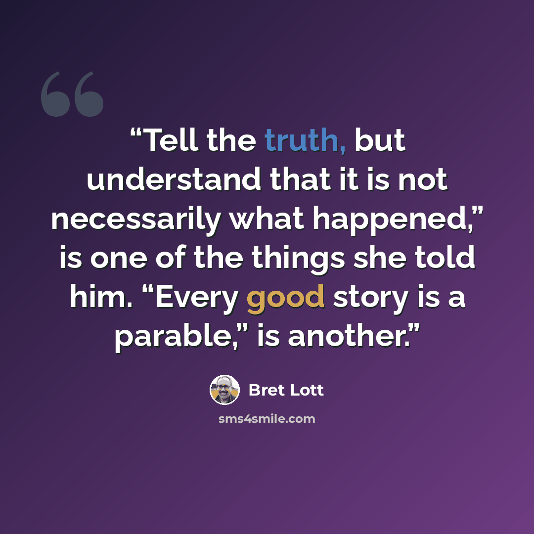 “Tell the truth, but understand that it is not necessarily what happened,” is one of the things she told him. “Every good story is a parable,” is another.” quote by Bret Lott