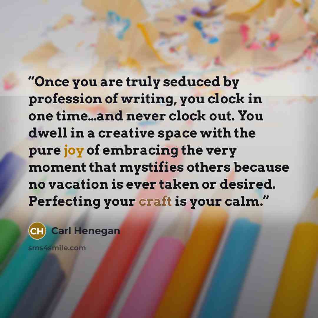 “Once you are truly seduced by profession of writing, you clock in one time…and never clock out. You dwell in a creative space with the pure joy of embracing the very moment that mystifies others because no vacation is ever taken or desired. Perfecting your craft is your calm.” quote by Carl Henegan