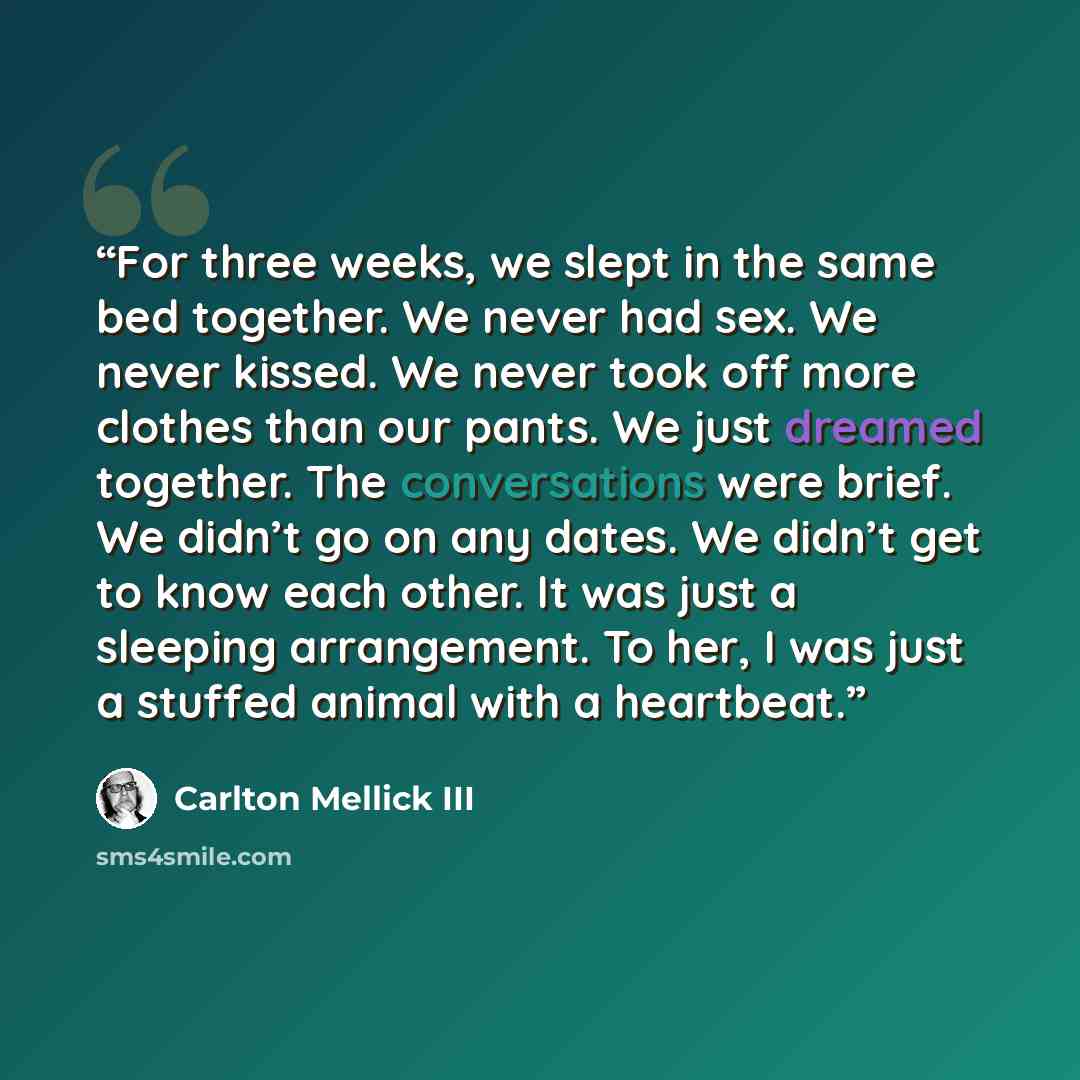 “For three weeks, we slept in the same bed together. We never had sex. We never kissed. We never took off more clothes than our pants. We just dreamed together. The conversations were brief. We didn’t go on any dates. We didn’t get to know each other. It was just a sleeping arrangement. To her, I…” quote by Carlton Mellick III