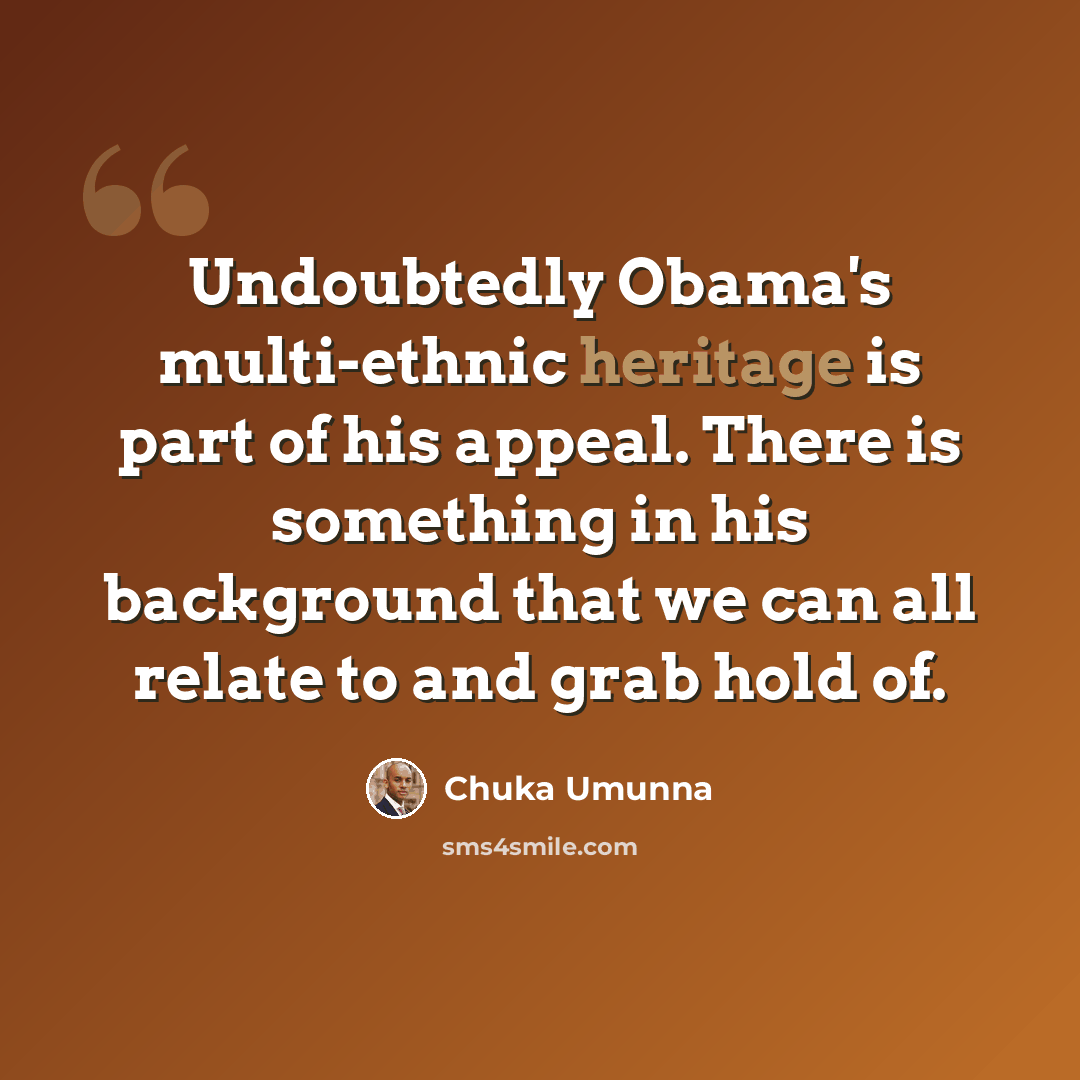 “Undoubtedly Obama's multi-ethnic heritage is part of his appeal. There is something in his background that we can all relate to and grab hold of.” quote by Chuka Umunna