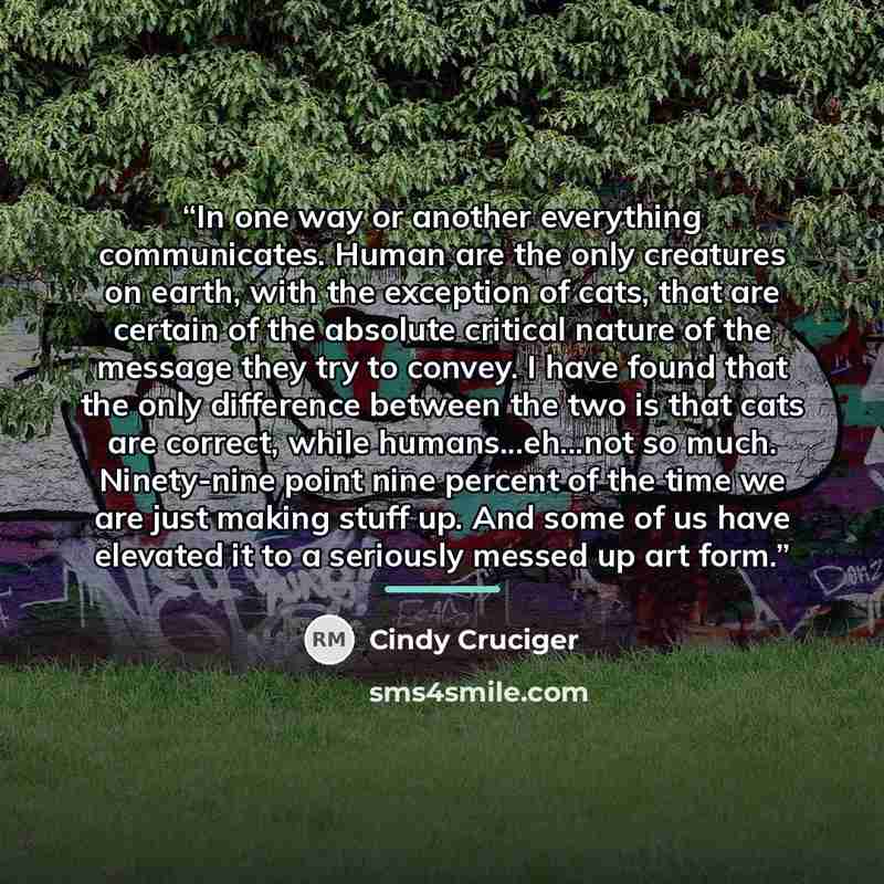 “In one way or another everything communicates. Human are the only creatures on earth, with the exception of cats, that are certain of the absolute critical nature of the message they try to convey. I have found that the only difference between the two is that cats are correct, while…” quote by Cindy Cruciger