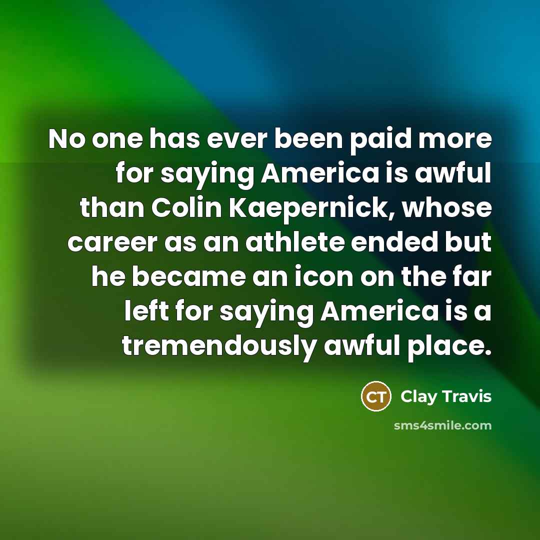 “No one has ever been paid more for saying America is awful than Colin Kaepernick, whose career as an athlete ended but he became an icon on the far left for saying America is a tremendously awful place.” quote by Clay Travis