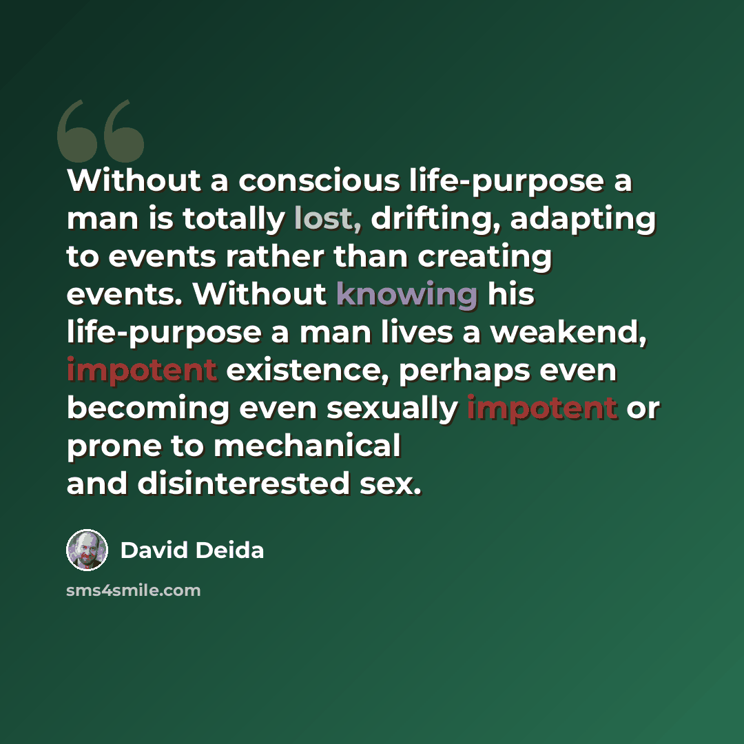 “Without a conscious life-purpose a man is totally lost, drifting, adapting to events rather than creating events. Without knowing his life-purpose a man lives a weakend, impotent existence, perhaps even becoming even sexually impotent or prone to mechanical and disinterested sex.” quote by David Deida