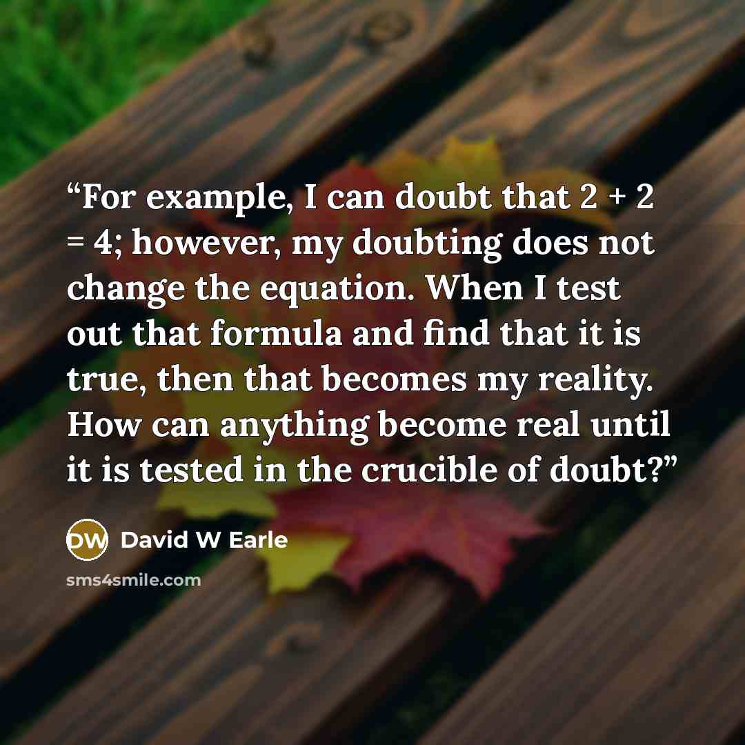 “For example, I can doubt that 2 + 2 = 4; however, my doubting does not change the equation. When I test out that formula and find that it is true, then that becomes my reality. How can anything become real until it is tested in the crucible of doubt?” quote by David W Earle