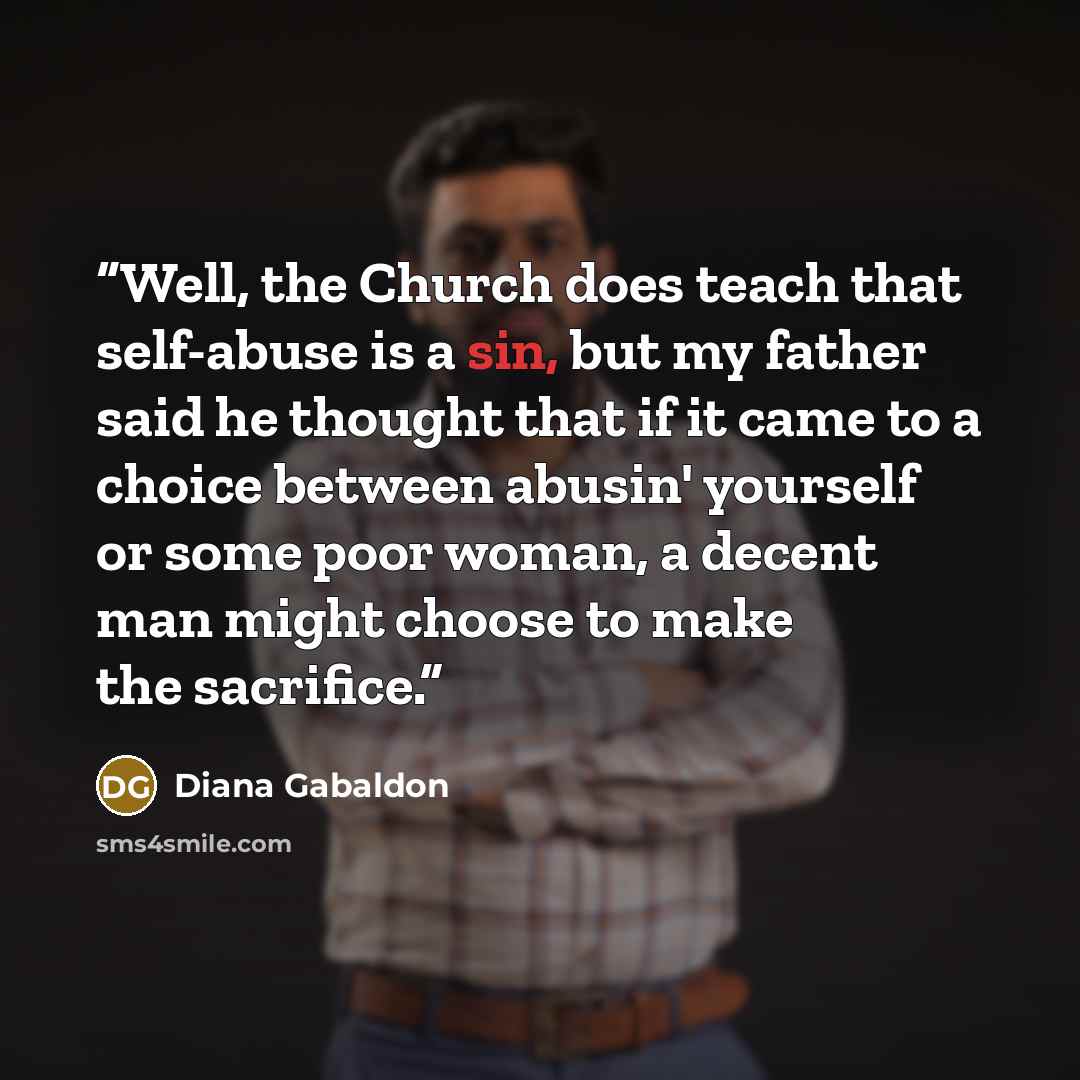 “Well, the Church does teach that self-abuse is a sin, but my father said he thought that if it came to a choice between abusin' yourself or some poor woman, a decent man might choose to make the sacrifice.” quote by Diana Gabaldon