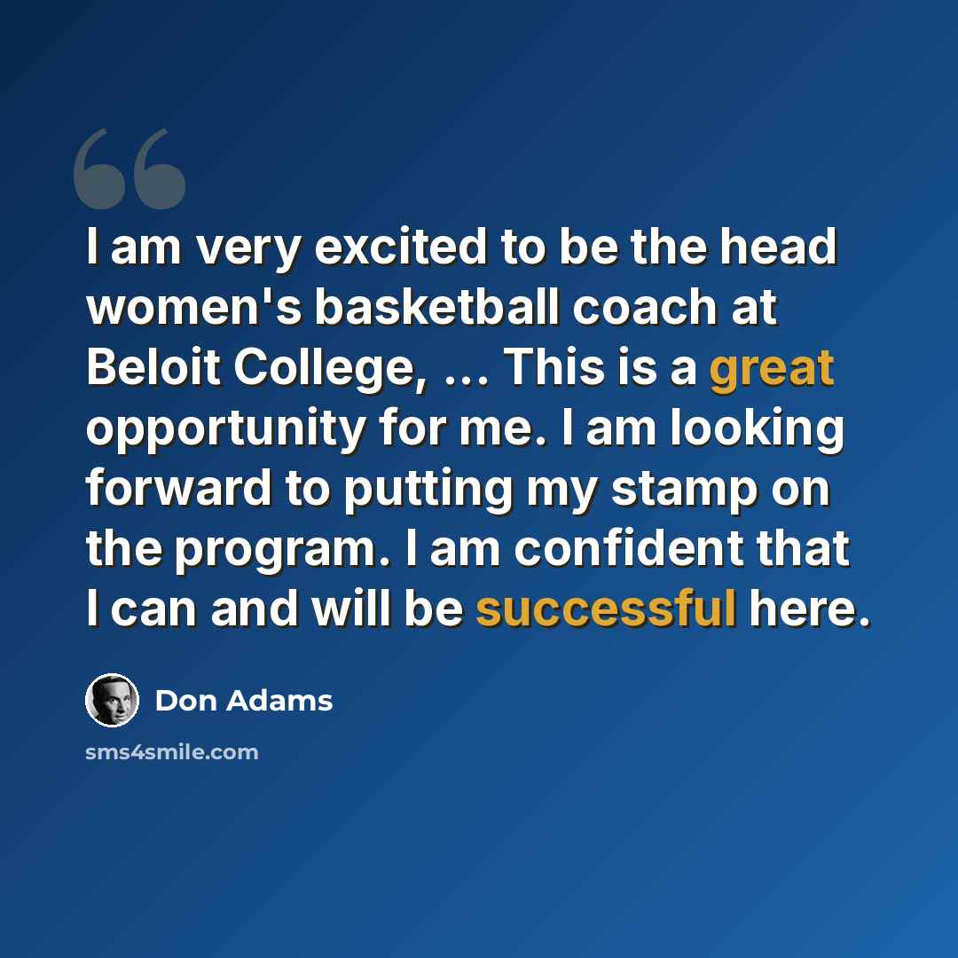 “I am very excited to be the head women's basketball coach at Beloit College, ... This is a great opportunity for me. I am looking forward to putting my stamp on the program. I am confident that I can and will be successful here.” quote by Don Adams