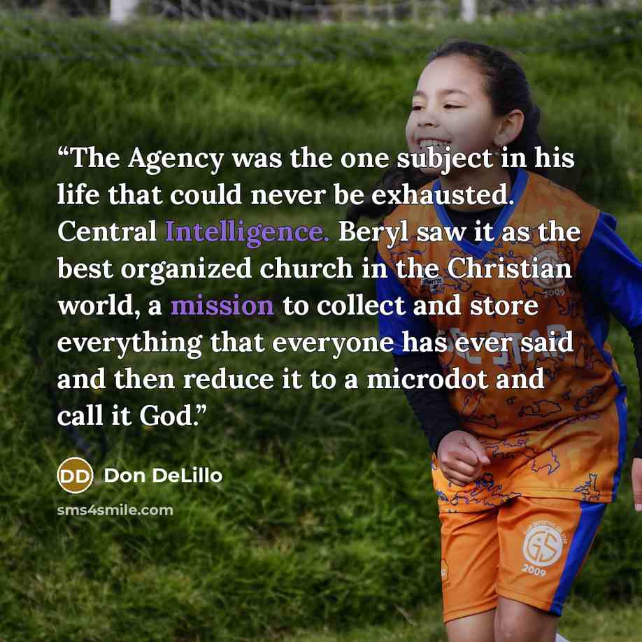 “The Agency was the one subject in his life that could never be exhausted. Central Intelligence. Beryl saw it as the best organized church in the Christian world, a mission to collect and store everything that everyone has ever said and then reduce it to a microdot and call it God.” quote by Don DeLillo